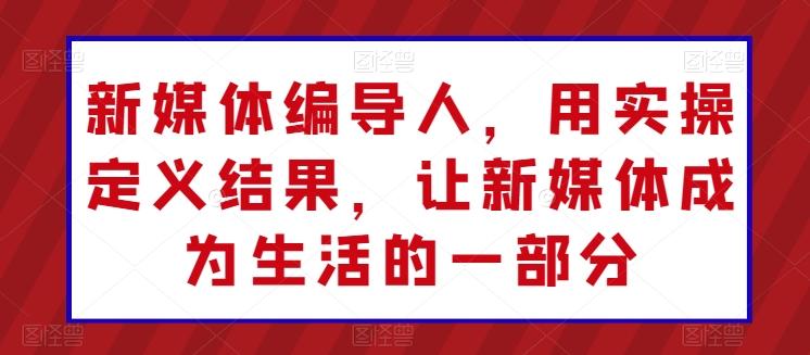 新媒体编导人，用实操定义结果，让新媒体成为生活的一部分-百货大全