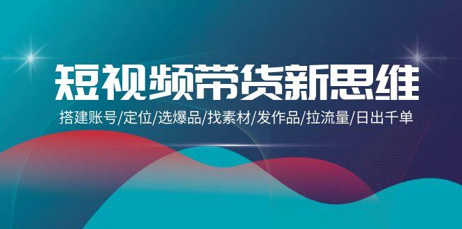 (9837期)短视频带货新思维：搭建账号/定位/选爆品/找素材/发作品/拉流量/日出千单-百货大全