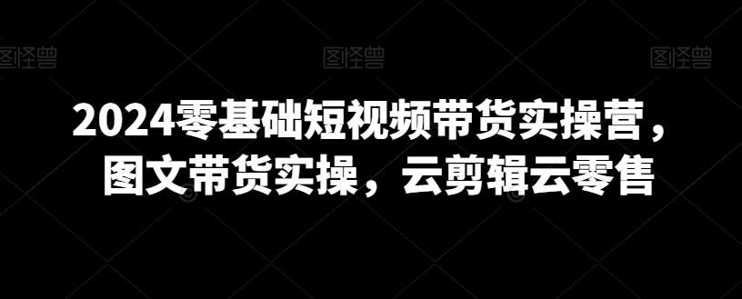 2024零基础短视频带货实操营，图文带货实操，云剪辑云零售-百货大全