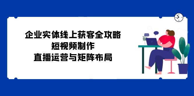 企业实体线上获客全攻略：短视频制作、直播运营与矩阵布局-百货大全