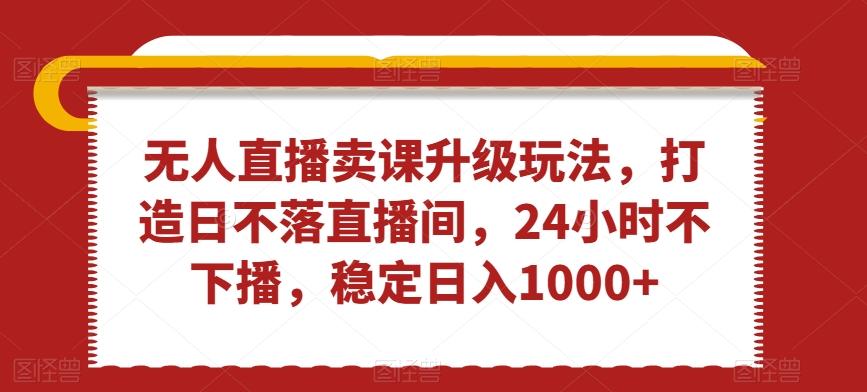 无人直播卖课升级玩法，打造日不落直播间，24小时不下播，稳定日入1000+【揭秘】-百货大全