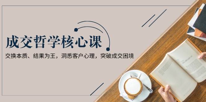 成交哲学课,交换本质、结果为王,洞悉客户心理,突破成交困境-百货大全