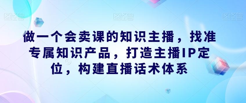 做一个会卖课的知识主播，找准专属知识产品，打造主播IP定位，构建直播话术体系-百货大全