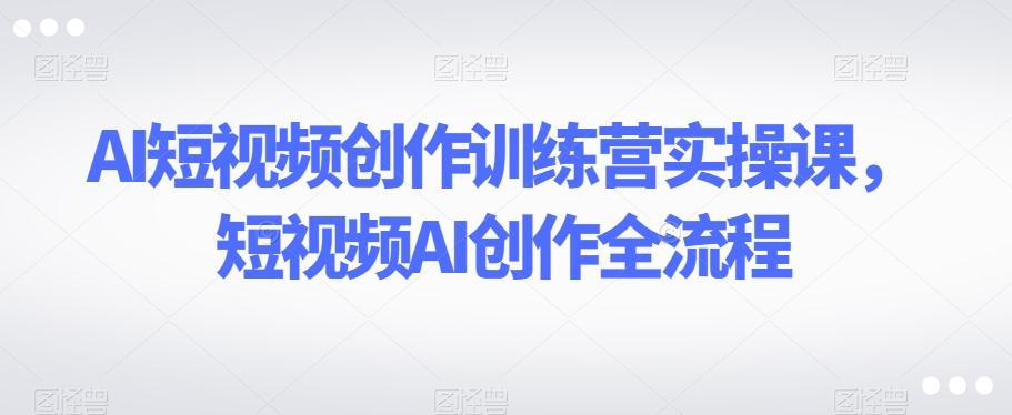 AI短视频创作训练营实操课，短视频AI创作全流程-百货大全