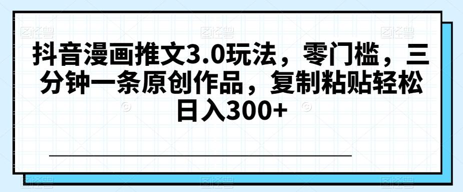 抖音漫画推文3.0玩法，零门槛，三分钟一条原创作品，复制粘贴轻松日入300+【揭秘】-百货大全