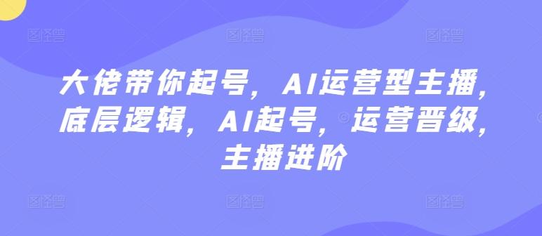 大佬带你起号，AI运营型主播，底层逻辑，AI起号，运营晋级，主播进阶-百货大全