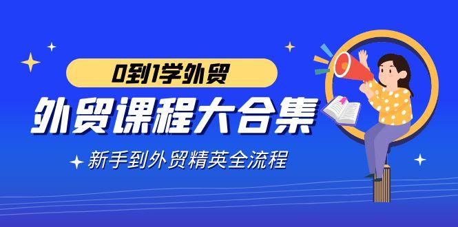外贸-课程大合集，0到1学外贸，新手到外贸精英全流程(180节课)-百货大全