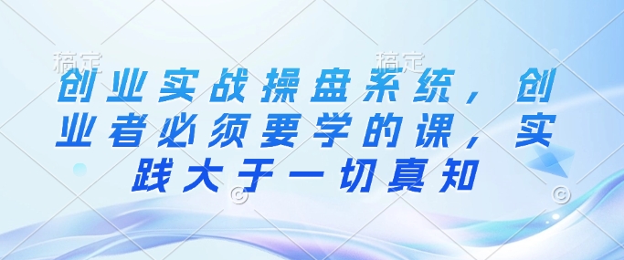 创业实战操盘系统，创业者必须要学的课，实践大于一切真知-百货大全