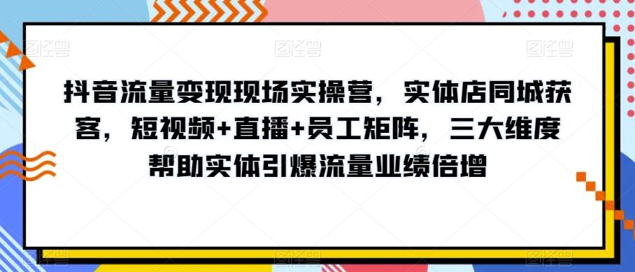 抖音流量变现现场实操营，实体店同城获客，短视频+直播+员工矩阵，三大维度帮助实体引爆流量业绩倍增-百货大全