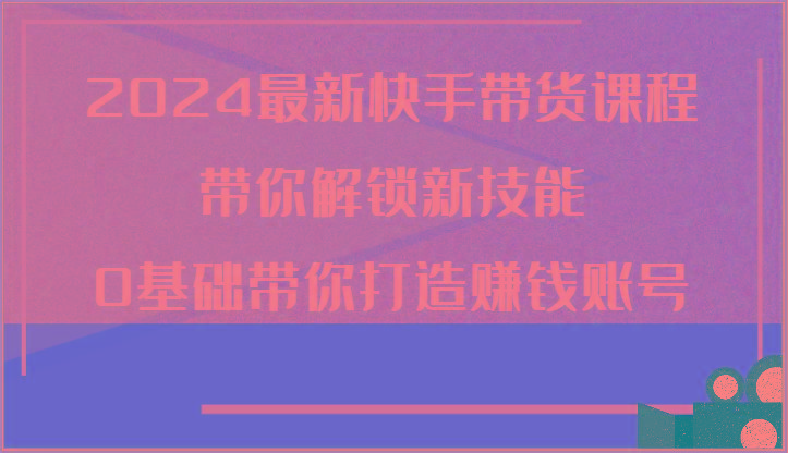 2024最新快手带货课程，带你解锁新技能，0基础带你打造赚钱账号-百货大全