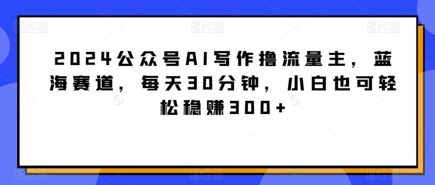 2024公众号AI写作撸流量主，蓝海赛道，每天30分钟，小白也可轻松稳赚300+【揭秘】-百货大全