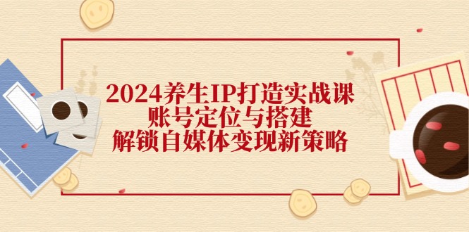 2024养生IP打造实战课：账号定位与搭建，解锁自媒体变现新策略-百货大全