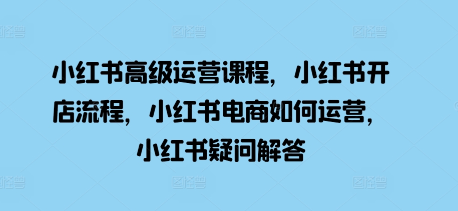 小红书高级运营课程，小红书开店流程，小红书电商如何运营，小红书疑问解答-百货大全