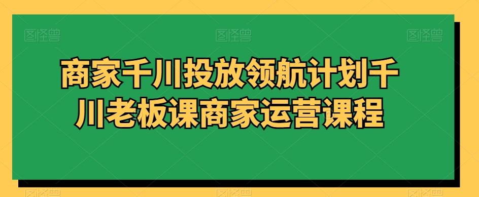 商家千川投放领航计划千川老板课商家运营课程-百货大全