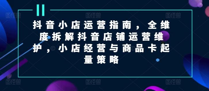 抖音小店运营指南，全维度拆解抖音店铺运营维护，小店经营与商品卡起量策略-百货大全