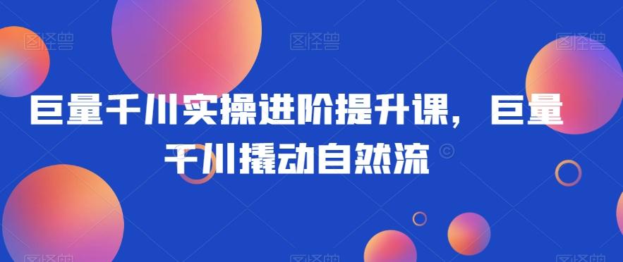 巨量千川实操进阶提升课，巨量干川撬动自然流-百货大全