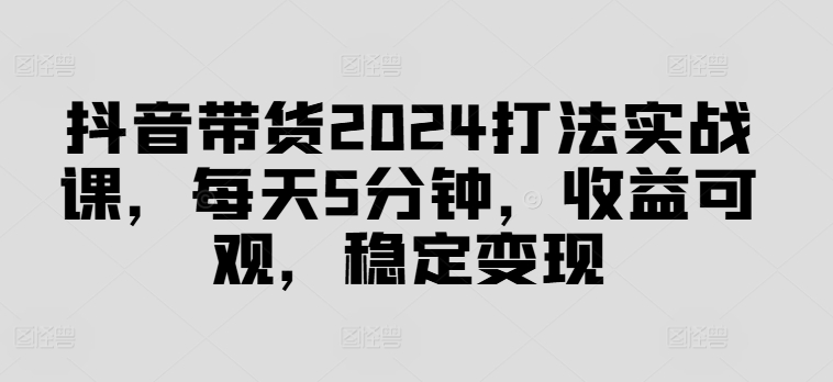 抖音带货2024打法实战课，每天5分钟，收益可观，稳定变现【揭秘】-百货大全