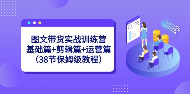 图文带货实战训练营：基础篇+剪辑篇+运营篇（38节保姆级教程）-百货大全