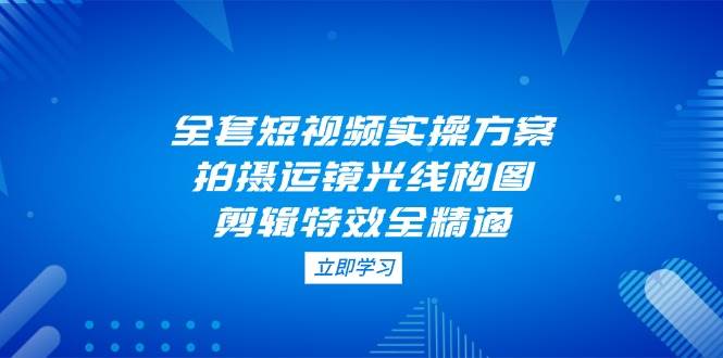 全套短视频实操方案,拍摄运镜光线构图,剪辑特效全精通-百货大全