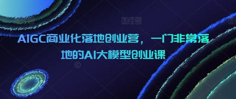 AIGC商业化落地创业营，一门非常落地的AI大模型创业课-百货大全