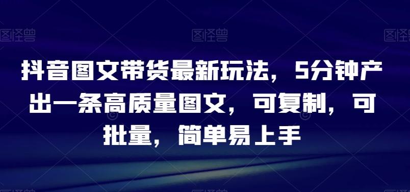 抖音图文带货最新玩法，5分钟产出一条高质量图文，可复制，可批量，简单易上手【揭秘】-百货大全