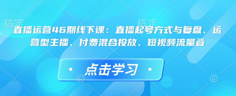 直播运营46期线下课：直播起号方式与复盘、运营型主播、付费混合投放、短视频流量叠-百货大全