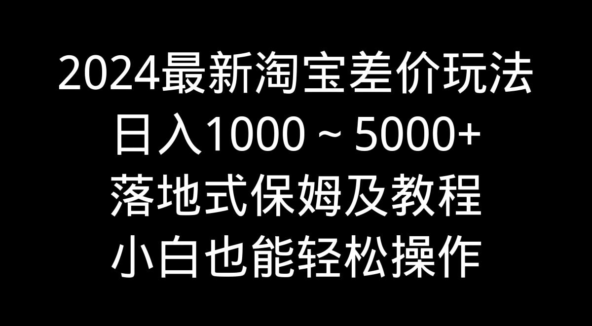 2024最新淘宝差价玩法，日入1000～5000+落地式保姆及教程 小白也能轻松操作-百货大全