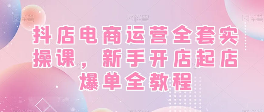 抖店电商运营全套实操课，新手开店起店爆单全教程-百货大全