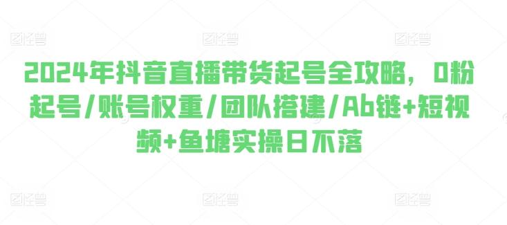 2024年抖音直播带货起号全攻略，0粉起号/账号权重/团队搭建/Ab链+短视频+鱼塘实操日不落-百货大全