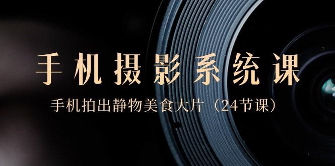 0基础手机摄影系统课，手机拍出静物美食大片（24节课）-百货大全