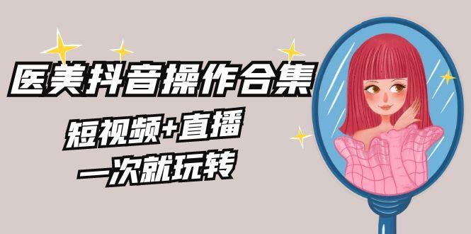 美业全干货·生美·医美抖音操作合集，短视频+直播，一次就玩转-百货大全