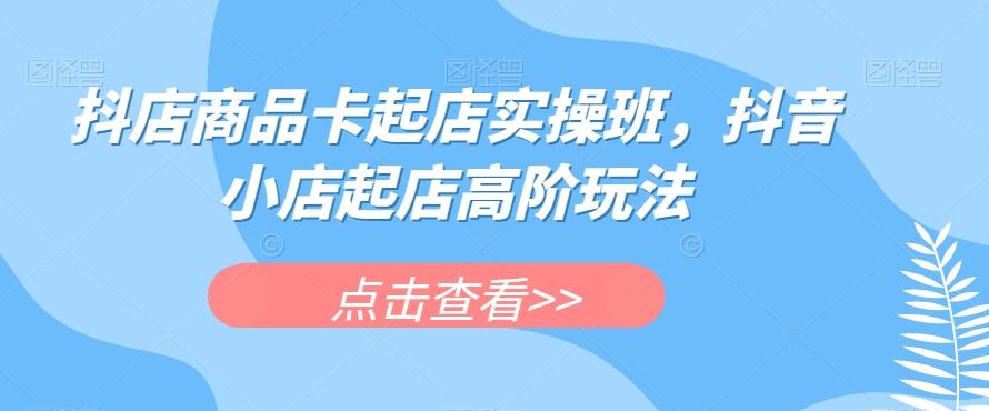 抖店商品卡起店实操班，抖音小店起店高阶玩法-百货大全