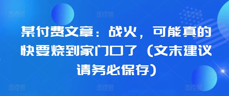 某付费文章：战火，可能真的快要烧到家门口了 (文末建议请务必保存)-百货大全