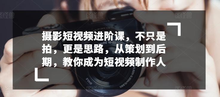 摄影短视频进阶课，不只是拍，更是思路，从策划到后期，教你成为短视频制作人-百货大全