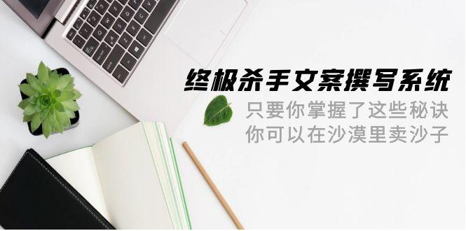 (9928期)终极 杀手文案-撰写系统 只要你掌握了这些秘诀 你可以在沙漠里卖沙子-42节-百货大全