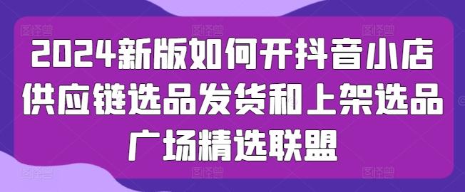 2024新版如何开抖音小店供应链选品发货和上架选品广场精选联盟-百货大全