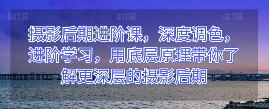 摄影后期进阶课，深度调色，进阶学习，用底层原理带你了解更深层的摄影后期-百货大全