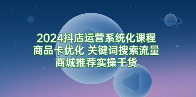 (9438期)2024抖店运营系统化课程：商品卡优化 关键词搜索流量商城推荐实操干货-百货大全