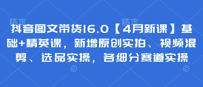 抖音图文带货16.0【4月新课】基础+精英课，新增原创实拍、视频混剪、选品实操，各细分赛道实操-百货大全