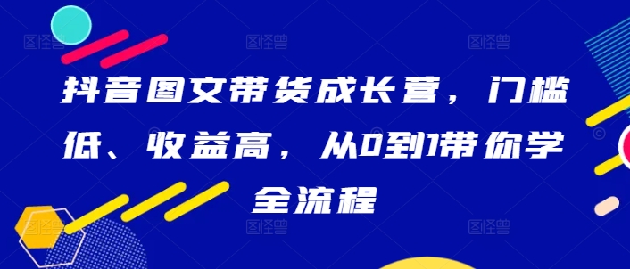 抖音图文带货成长营，门槛低、收益高，从0到1带你学全流程-百货大全