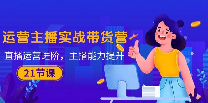 运营主播·实战带货营：直播运营 进阶，主播 能力提升(21节课-百货大全