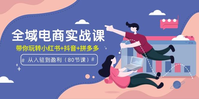 (9529期)全域电商实战课：从入驻到盈利，带你玩转小红书+抖音+拼多多(80节课)-百货大全