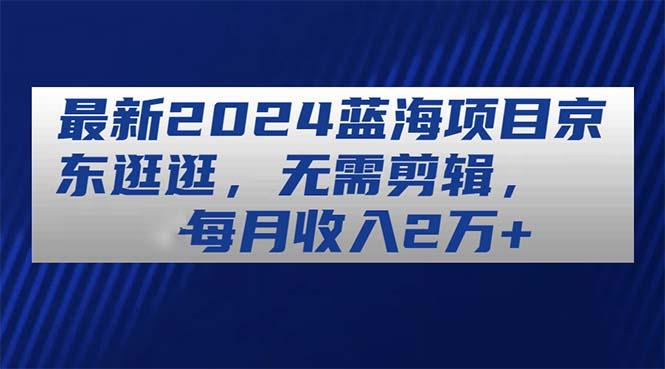 最新2024蓝海项目京东逛逛，无需剪辑，每月收入2万+-百货大全