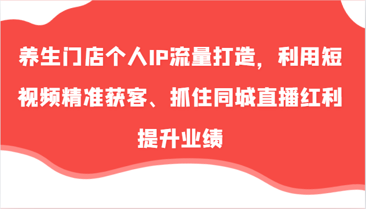 养生门店个人IP流量打造，利用短视频精准获客、抓住同城直播红利提升业绩(57节)-百货大全