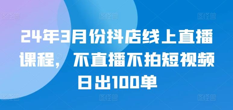 24年3月份抖店线上直播课程，不直播不拍短视频日出100单-百货大全