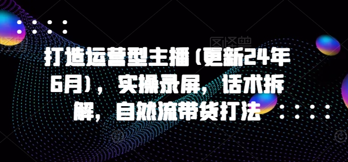 打造运营型主播(更新25年6月)，实操录屏，话术拆解，自然流带货打法-百货大全