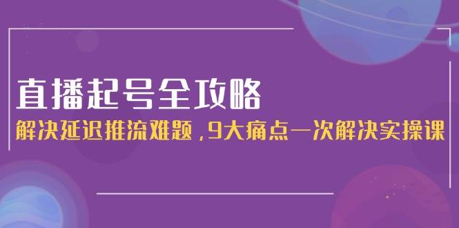 直播起号全攻略:解决延迟推流难题,9大痛点一次解决实操课-百货大全