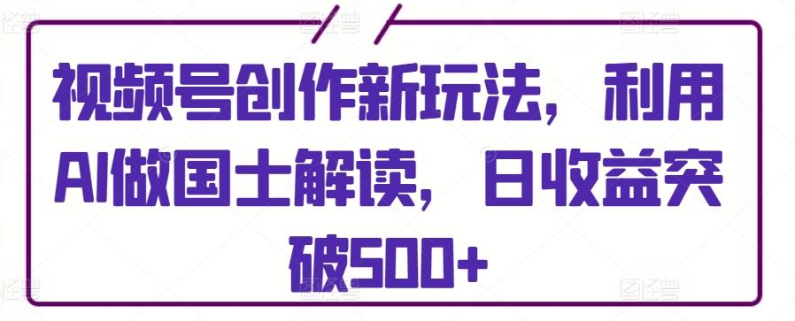 视频号创作新玩法，利用AI做国士解读，日收益突破500+【揭秘】-百货大全