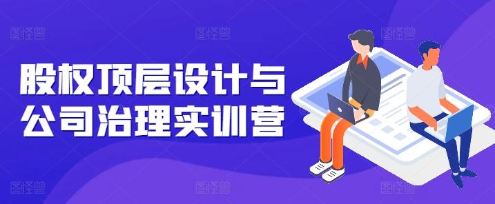 股权顶层设计与公司治理实训营，补全股权短板/守住控制权底线/熟悉4大注册信息/规避3大法律风险-百货大全