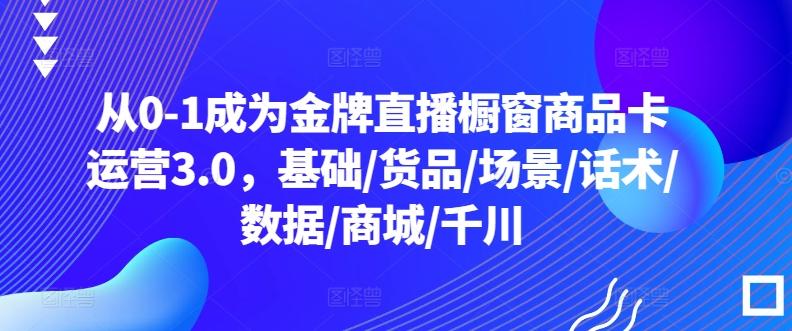 从0-1成为金牌直播橱窗商品卡运营3.0，基础/货品/场景/话术/数据/商城/千川-百货大全